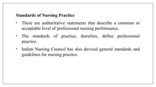 Standards of Nursing Practice
• These are authoritative statements that describe a common or
acceptable level of professional nursing performance.
• The standards of practice, therefore, define professional
practice.
• Indian Nursing Council has also devised general standards and
guidelines for nursing practice.
 