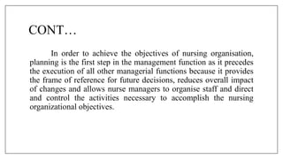 CONT…
In order to achieve the objectives of nursing organisation,
planning is the first step in the management function as it precedes
the execution of all other managerial functions because it provides
the frame of reference for future decisions, reduces overall impact
of changes and allows nurse managers to organise staff and direct
and control the activities necessary to accomplish the nursing
organizational objectives.
 