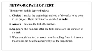 NETWORK PATH OF PERT
The network path is depicted below:
i. Circles: It marks the beginnings and end of the tasks to be done
in the project. These circles are also called as nodes.
ii. Arrows: These are the tasks themselves.
iii.Numbers: the numbers after the task names are the duration of
the task.
 When a node has two or more tasks branching from it, it means
those tasks can be done concurrently (at the same time).
 