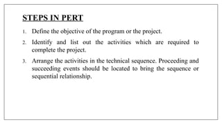 STEPS IN PERT
1. Define the objective of the program or the project.
2. Identify and list out the activities which are required to
complete the project.
3. Arrange the activities in the technical sequence. Proceeding and
succeeding events should be located to bring the sequence or
sequential relationship.
 