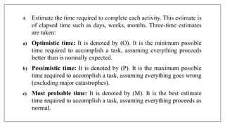 4. Estimate the time required to complete each activity. This estimate is
of elapsed time such as days, weeks, months. Three-time estimates
are taken:
a) Optimistic time: It is denoted by (O). It is the minimum possible
time required to accomplish a task, assuming everything proceeds
better than is normally expected.
b) Pessimistic time: It is denoted by (P). It is the maximum possible
time required to accomplish a task, assuming everything goes wrong
(excluding major catastrophes).
c) Most probable time: It is denoted by (M). It is the best estimate
time required to accomplish a task, assuming everything proceeds as
normal.
 