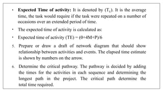 • Expected Time of activity: It is denoted by (TE). It is the average
time, the task would require if the task were repeated on a number of
occasions over an extended period of time.
• The expected time of activity is calculated as:
• Expected time of activity (TE) = (0+4M+P)/6
5. Prepare or draw a draft of network diagram that should show
relationship between activities and events. The elapsed time estimate
is shown by numbers on the arrow.
6. Determine the critical pathway. The pathway is decided by adding
the times for the activities in each sequence and determining the
longest path in the project. The critical path determine the
total time required.
 