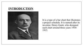 INTRODUCTION
It is a type of a bar chart that illustrates
a project schedule. It is named after its
inventor, Henry Gantt, who designed
such chart around three years 1910-
1915.
 