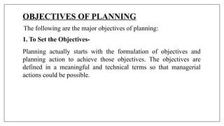 OBJECTIVES OF PLANNING
The following are the major objectives of planning:
1. To Set the Objectives-
Planning actually starts with the formulation of objectives and
planning action to achieve those objectives. The objectives are
defined in a meaningful and technical terms so that managerial
actions could be possible.
 