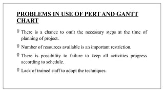 PROBLEMS IN USE OF PERT AND GANTT
CHART
 There is a chance to omit the necessary steps at the time of
planning of project.
 Number of resources available is an important restriction.
 There is possibility to failure to keep all activities progress
according to schedule.
 Lack of trained staff to adopt the techniques.
 