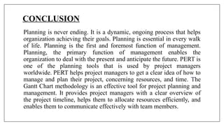 CONCLUSION
Planning is never ending. It is a dynamic, ongoing process that helps
organization achieving their goals. Planning is essential in every walk
of life. Planning is the first and foremost function of management.
Planning, the primary function of management enables the
organization to deal with the present and anticipate the future. PERT is
one of the planning tools that is used by project managers
worldwide. PERT helps project managers to get a clear idea of how to
manage and plan their project, concerning resources, and time. The
Gantt Chart methodology is an effective tool for project planning and
management. It provides project managers with a clear overview of
the project timeline, helps them to allocate resources efficiently, and
enables them to communicate effectively with team members.
 