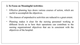 2. To Focus on Meaningful Activities-
• Effective planning lays down various courses of action, which are
useful to accomplish the objectives.
• The chances of unproductive activities are reduced to a great extent.
• Planning makes it clear for the nursing personnel working at
different levels as to how their operations can contribute to the
nursing organizational objectives that are in consistent with the
objectives of the hospital.
 