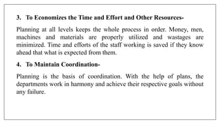 3. To Economizes the Time and Effort and Other Resources-
Planning at all levels keeps the whole process in order. Money, men,
machines and materials are properly utilized and wastages are
minimized. Time and efforts of the staff working is saved if they know
ahead that what is expected from them.
4. To Maintain Coordination-
Planning is the basis of coordination. With the help of plans, the
departments work in harmony and achieve their respective goals without
any failure.
 