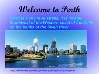 Welcome to Perth
http://www.etudes-australie.com/infos-touristiques/australie/perth/
Perth is a city in Australia, it is located
Southwest of the Western coast of Australia
on the banks of the Swan River
 