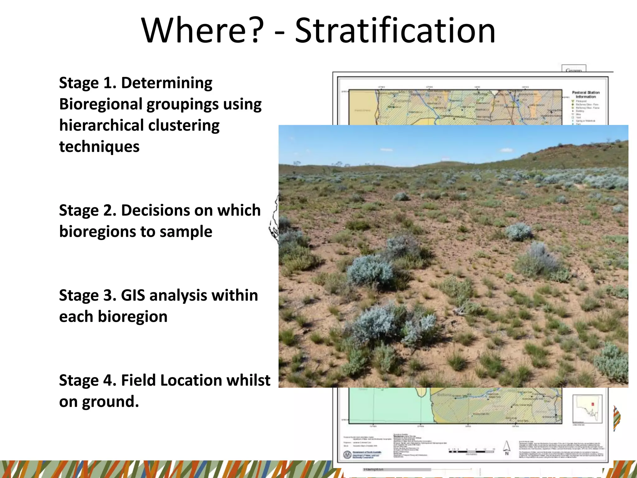 Stage 1. Determining
Bioregional groupings using
hierarchical clustering
techniques
Stage 2. Decisions on which
bioregions to sample
Stage 3. GIS analysis within
each bioregion
Stage 4. Field Location whilst
on ground.
Where? - Stratification
 