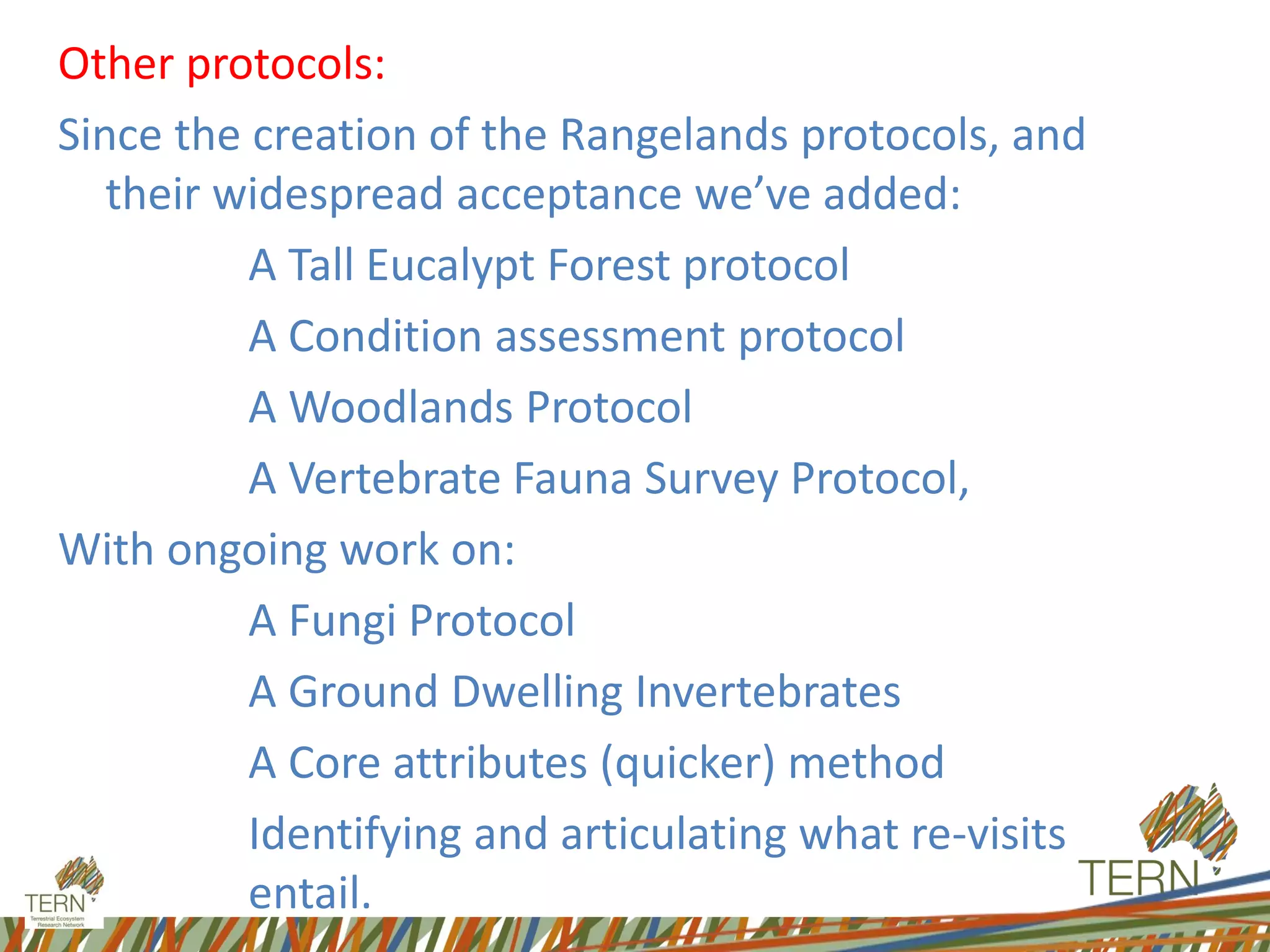 Other protocols:
Since the creation of the Rangelands protocols, and
their widespread acceptance we’ve added:
A Tall Eucalypt Forest protocol
A Condition assessment protocol
A Woodlands Protocol
A Vertebrate Fauna Survey Protocol,
With ongoing work on:
A Fungi Protocol
A Ground Dwelling Invertebrates
A Core attributes (quicker) method
Identifying and articulating what re-visits
entail.
 