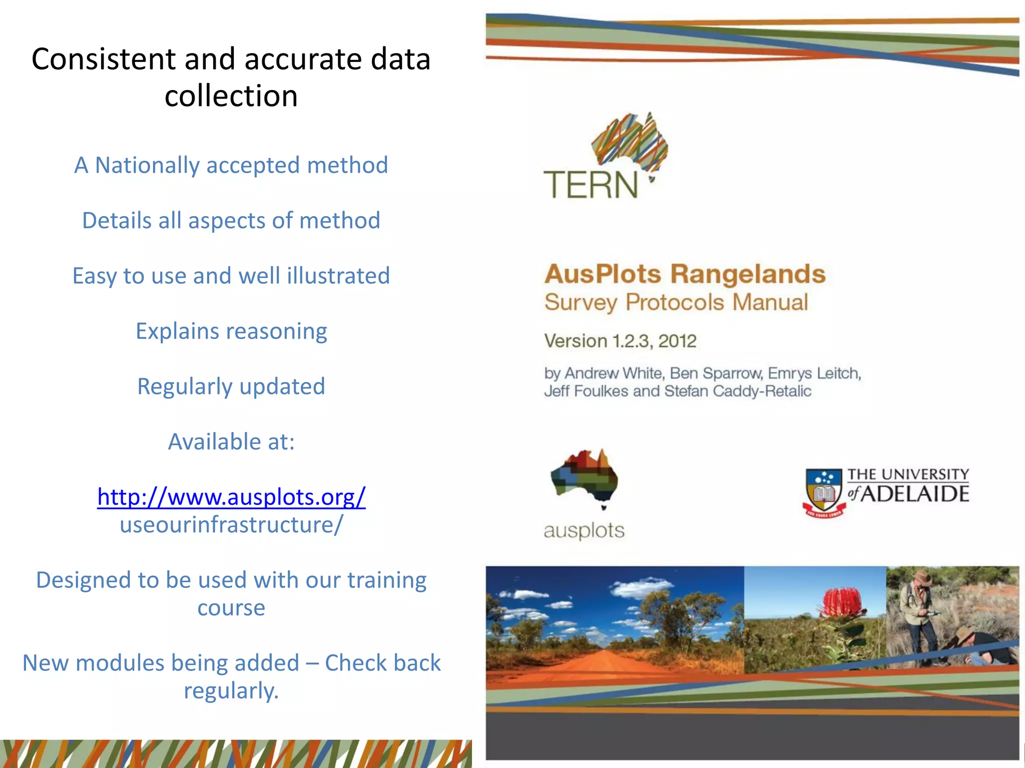 Consistent and accurate data
collection
A Nationally accepted method
Details all aspects of method
Easy to use and well illustrated
Explains reasoning
Regularly updated
Available at:
http://www.ausplots.org/
useourinfrastructure/
Designed to be used with our training
course
New modules being added – Check back
regularly.
 