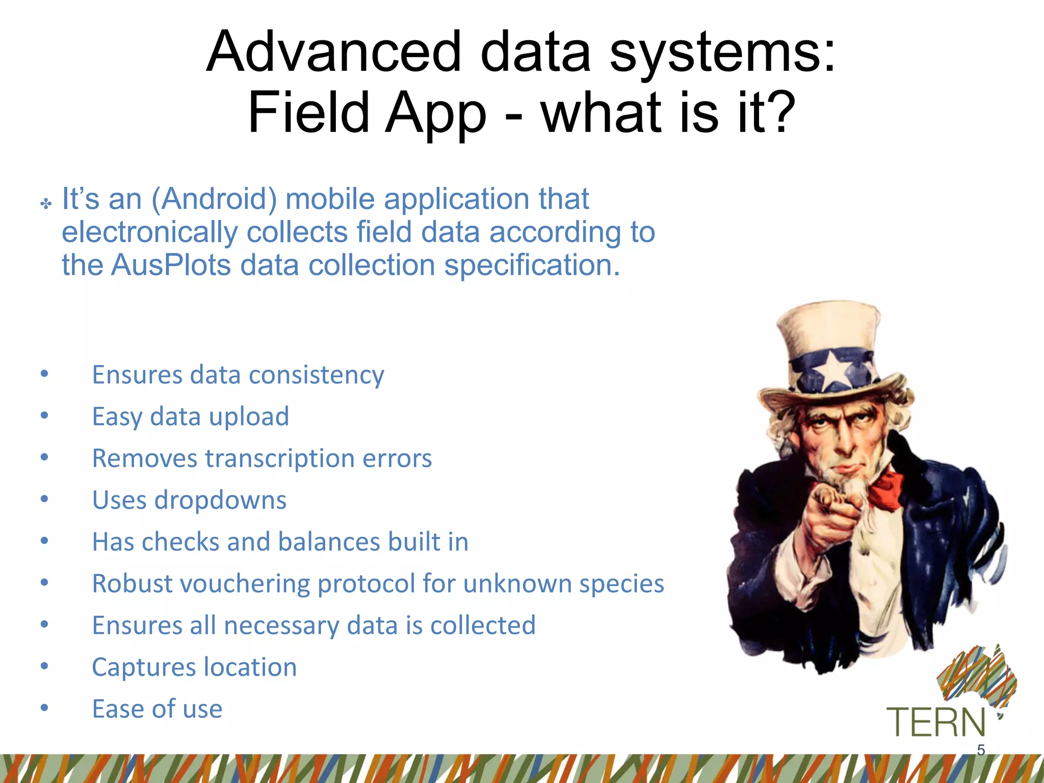 5
Advanced data systems:
Field App - what is it?
✤ It’s an (Android) mobile application that
electronically collects field data according to
the AusPlots data collection specification.
• Ensures data consistency
• Easy data upload
• Removes transcription errors
• Uses dropdowns
• Has checks and balances built in
• Robust vouchering protocol for unknown species
• Ensures all necessary data is collected
• Captures location
• Ease of use
 