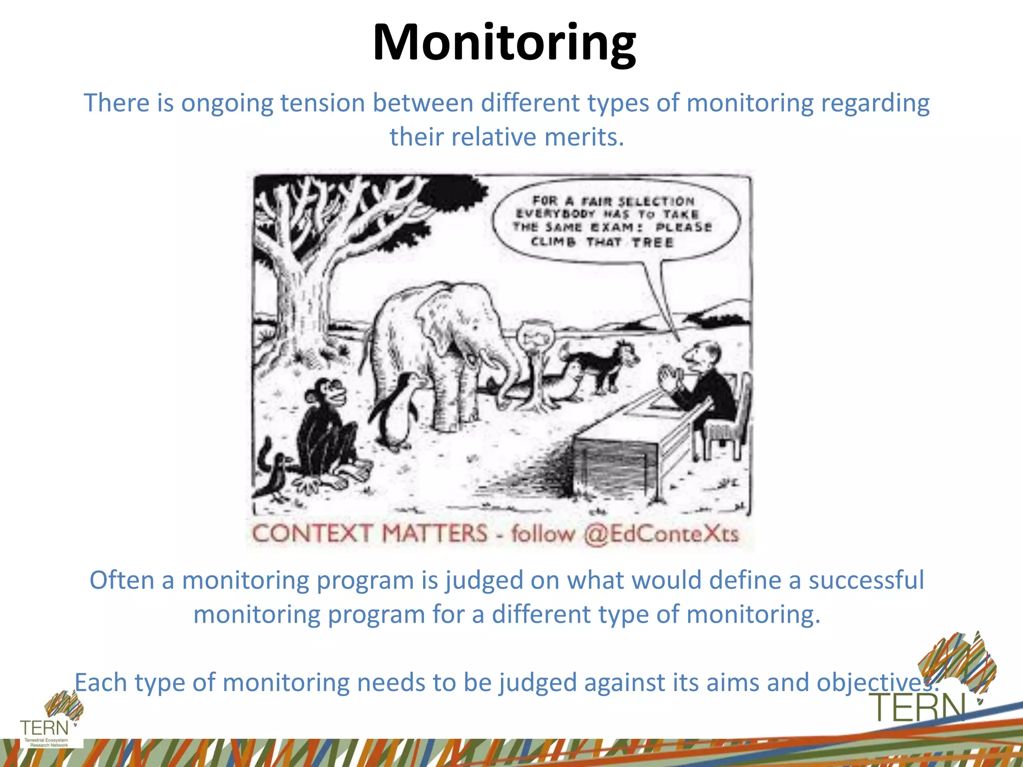 Monitoring
There is ongoing tension between different types of monitoring regarding
their relative merits.
Often a monitoring program is judged on what would define a successful
monitoring program for a different type of monitoring.
Each type of monitoring needs to be judged against its aims and objectives.
 