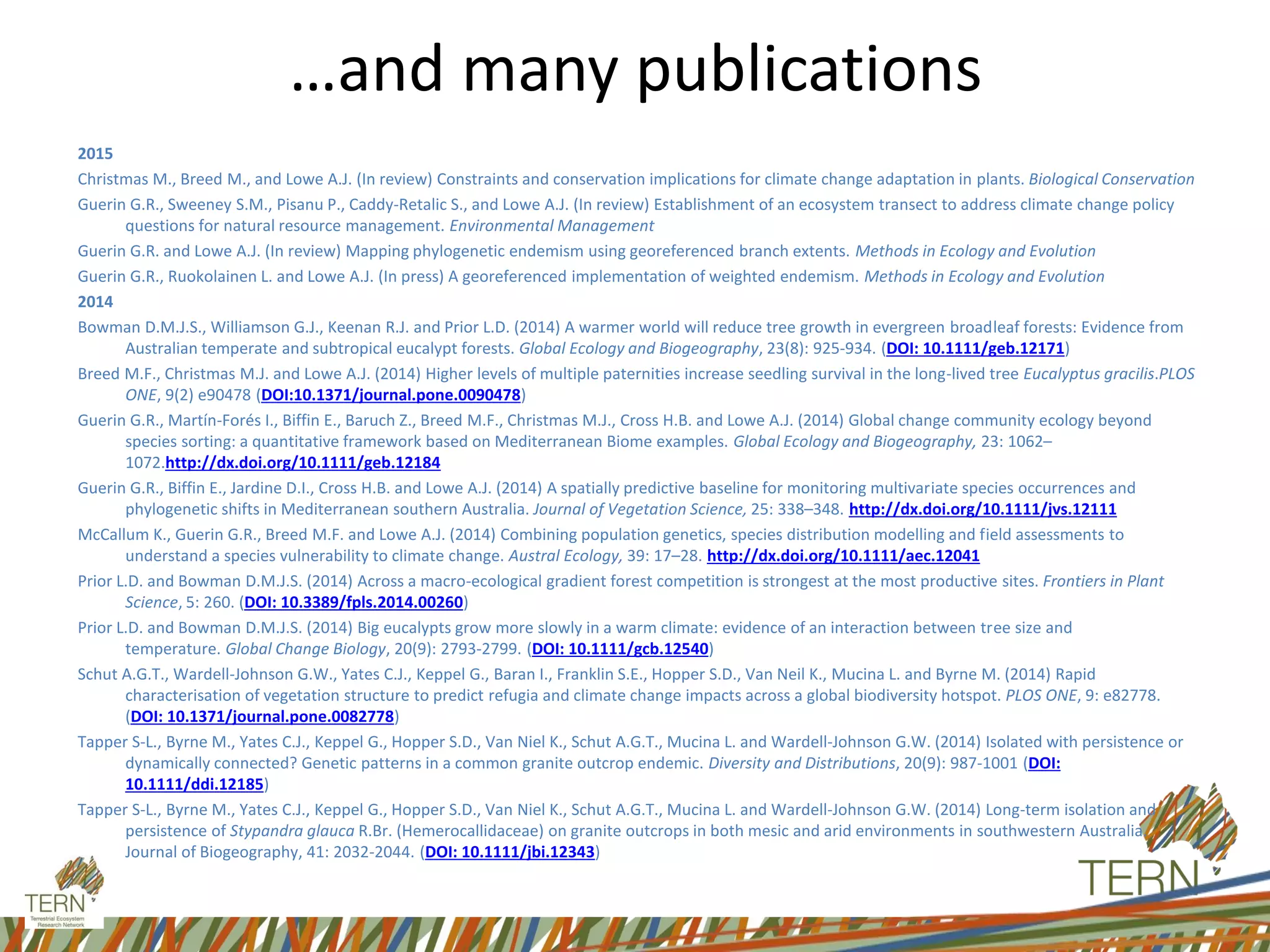 …and many publications
2015
Christmas M., Breed M., and Lowe A.J. (In review) Constraints and conservation implications for climate change adaptation in plants. Biological Conservation
Guerin G.R., Sweeney S.M., Pisanu P., Caddy-Retalic S., and Lowe A.J. (In review) Establishment of an ecosystem transect to address climate change policy
questions for natural resource management. Environmental Management
Guerin G.R. and Lowe A.J. (In review) Mapping phylogenetic endemism using georeferenced branch extents. Methods in Ecology and Evolution
Guerin G.R., Ruokolainen L. and Lowe A.J. (In press) A georeferenced implementation of weighted endemism. Methods in Ecology and Evolution
2014
Bowman D.M.J.S., Williamson G.J., Keenan R.J. and Prior L.D. (2014) A warmer world will reduce tree growth in evergreen broadleaf forests: Evidence from
Australian temperate and subtropical eucalypt forests. Global Ecology and Biogeography, 23(8): 925-934. (DOI: 10.1111/geb.12171)
Breed M.F., Christmas M.J. and Lowe A.J. (2014) Higher levels of multiple paternities increase seedling survival in the long-lived tree Eucalyptus gracilis.PLOS
ONE, 9(2) e90478 (DOI:10.1371/journal.pone.0090478)
Guerin G.R., Martín-Forés I., Biffin E., Baruch Z., Breed M.F., Christmas M.J., Cross H.B. and Lowe A.J. (2014) Global change community ecology beyond
species sorting: a quantitative framework based on Mediterranean Biome examples. Global Ecology and Biogeography, 23: 1062–
1072.http://dx.doi.org/10.1111/geb.12184
Guerin G.R., Biffin E., Jardine D.I., Cross H.B. and Lowe A.J. (2014) A spatially predictive baseline for monitoring multivariate species occurrences and
phylogenetic shifts in Mediterranean southern Australia. Journal of Vegetation Science, 25: 338–348. http://dx.doi.org/10.1111/jvs.12111
McCallum K., Guerin G.R., Breed M.F. and Lowe A.J. (2014) Combining population genetics, species distribution modelling and field assessments to
understand a species vulnerability to climate change. Austral Ecology, 39: 17–28. http://dx.doi.org/10.1111/aec.12041
Prior L.D. and Bowman D.M.J.S. (2014) Across a macro-ecological gradient forest competition is strongest at the most productive sites. Frontiers in Plant
Science, 5: 260. (DOI: 10.3389/fpls.2014.00260)
Prior L.D. and Bowman D.M.J.S. (2014) Big eucalypts grow more slowly in a warm climate: evidence of an interaction between tree size and
temperature. Global Change Biology, 20(9): 2793-2799. (DOI: 10.1111/gcb.12540)
Schut A.G.T., Wardell-Johnson G.W., Yates C.J., Keppel G., Baran I., Franklin S.E., Hopper S.D., Van Neil K., Mucina L. and Byrne M. (2014) Rapid
characterisation of vegetation structure to predict refugia and climate change impacts across a global biodiversity hotspot. PLOS ONE, 9: e82778.
(DOI: 10.1371/journal.pone.0082778)
Tapper S-L., Byrne M., Yates C.J., Keppel G., Hopper S.D., Van Niel K., Schut A.G.T., Mucina L. and Wardell-Johnson G.W. (2014) Isolated with persistence or
dynamically connected? Genetic patterns in a common granite outcrop endemic. Diversity and Distributions, 20(9): 987-1001 (DOI:
10.1111/ddi.12185)
Tapper S-L., Byrne M., Yates C.J., Keppel G., Hopper S.D., Van Niel K., Schut A.G.T., Mucina L. and Wardell-Johnson G.W. (2014) Long-term isolation and
persistence of Stypandra glauca R.Br. (Hemerocallidaceae) on granite outcrops in both mesic and arid environments in southwestern Australia.
Journal of Biogeography, 41: 2032-2044. (DOI: 10.1111/jbi.12343)
 