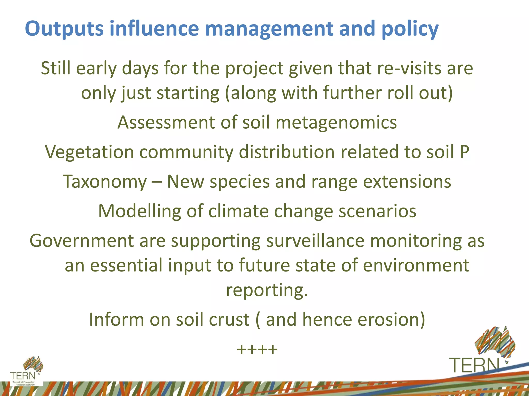 Outputs influence management and policy
Still early days for the project given that re-visits are
only just starting (along with further roll out)
Assessment of soil metagenomics
Vegetation community distribution related to soil P
Taxonomy – New species and range extensions
Modelling of climate change scenarios
Government are supporting surveillance monitoring as
an essential input to future state of environment
reporting.
Inform on soil crust ( and hence erosion)
++++
 