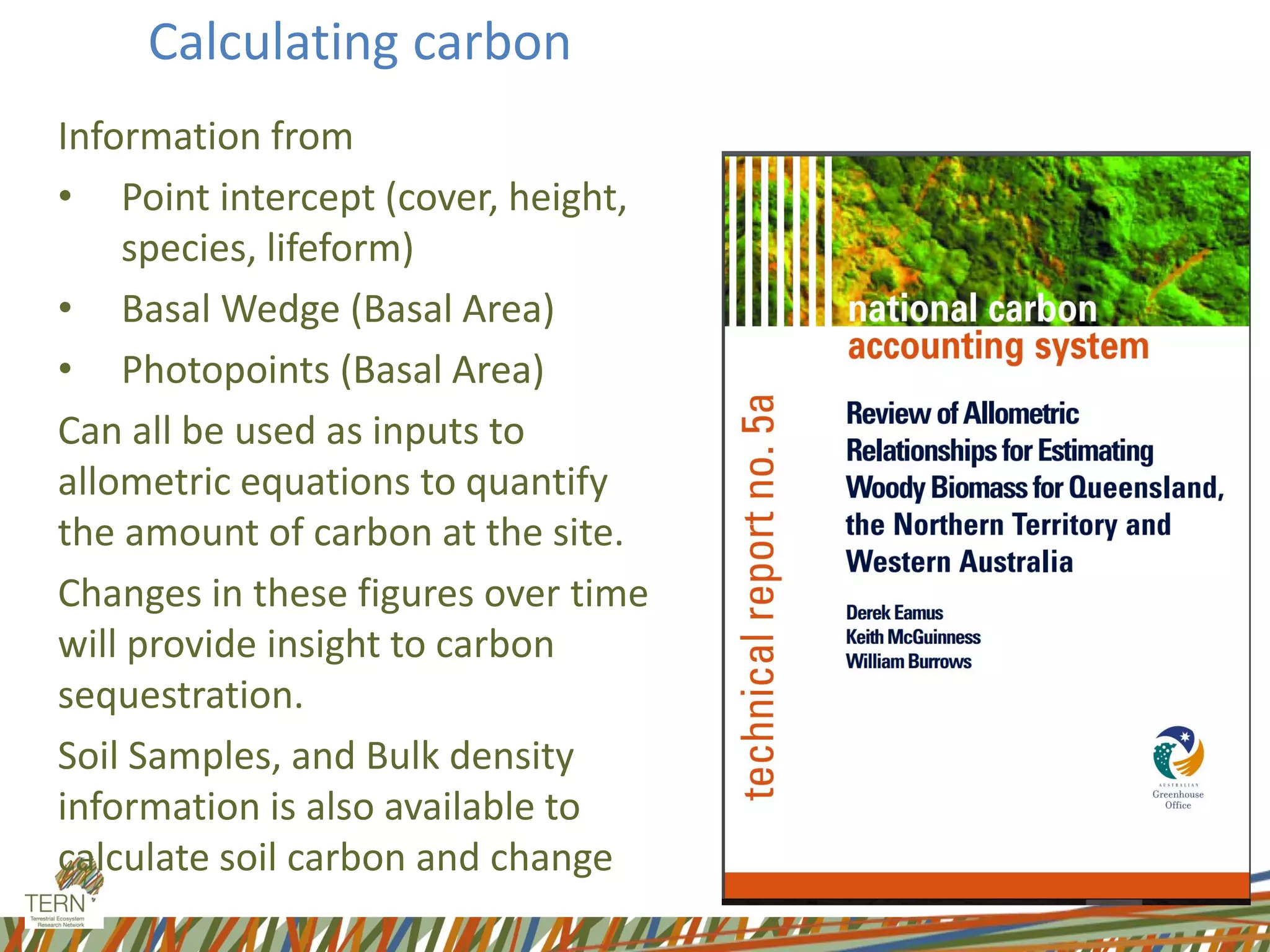 Calculating carbon
Information from
• Point intercept (cover, height,
species, lifeform)
• Basal Wedge (Basal Area)
• Photopoints (Basal Area)
Can all be used as inputs to
allometric equations to quantify
the amount of carbon at the site.
Changes in these figures over time
will provide insight to carbon
sequestration.
Soil Samples, and Bulk density
information is also available to
calculate soil carbon and change
 