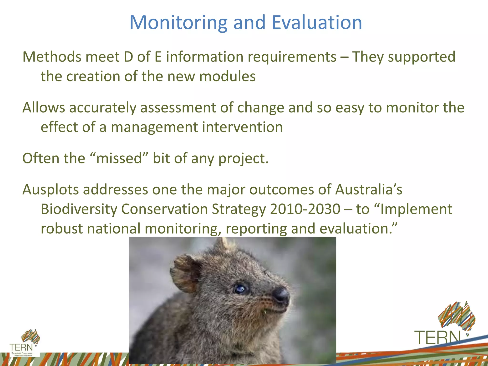 Monitoring and Evaluation
Methods meet D of E information requirements – They supported
the creation of the new modules
Allows accurately assessment of change and so easy to monitor the
effect of a management intervention
Often the “missed” bit of any project.
Ausplots addresses one the major outcomes of Australia’s
Biodiversity Conservation Strategy 2010-2030 – to “Implement
robust national monitoring, reporting and evaluation.”
 