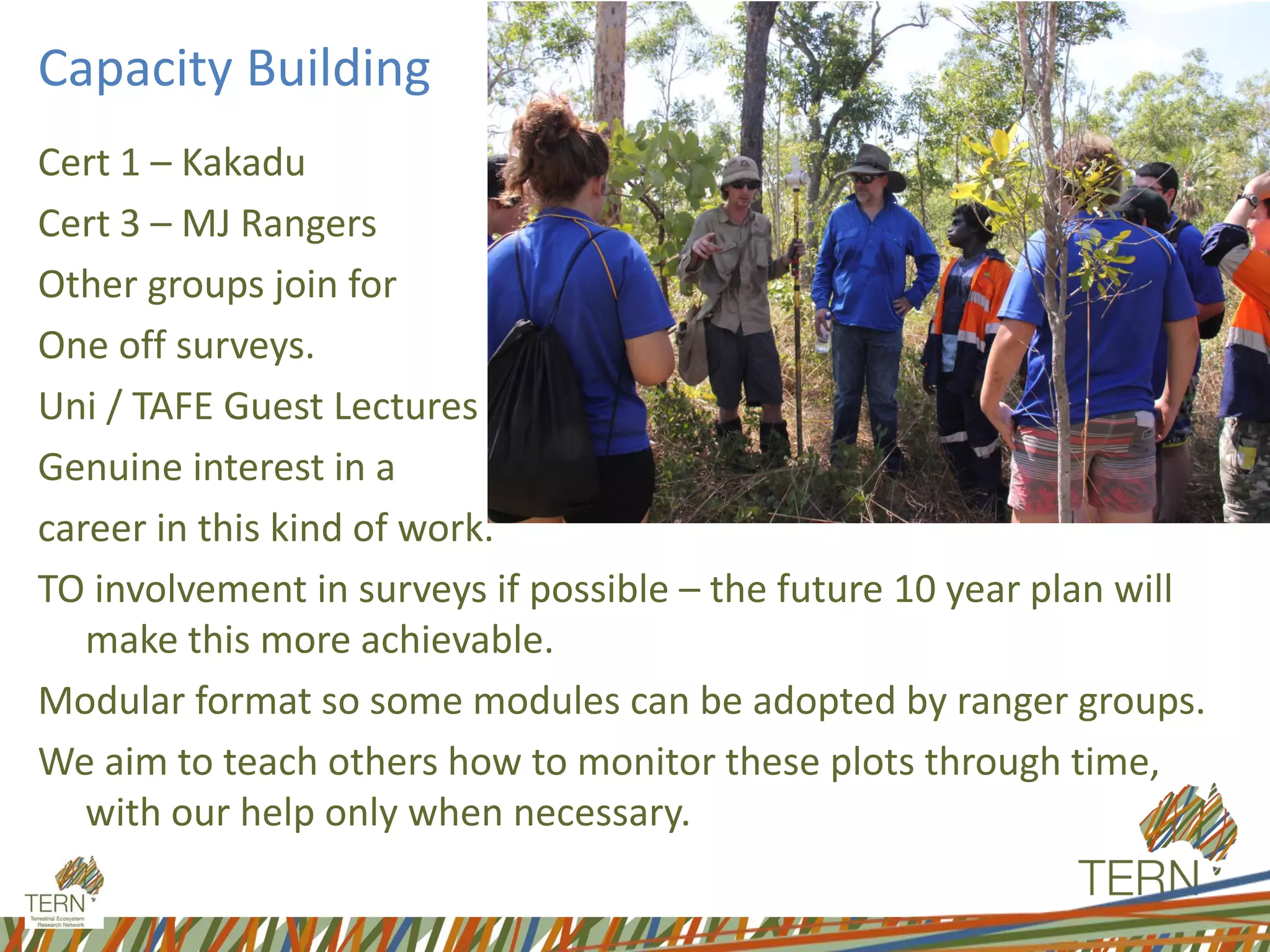 Capacity Building
Cert 1 – Kakadu
Cert 3 – MJ Rangers
Other groups join for
One off surveys.
Uni / TAFE Guest Lectures
Genuine interest in a
career in this kind of work.
TO involvement in surveys if possible – the future 10 year plan will
make this more achievable.
Modular format so some modules can be adopted by ranger groups.
We aim to teach others how to monitor these plots through time,
with our help only when necessary.
 