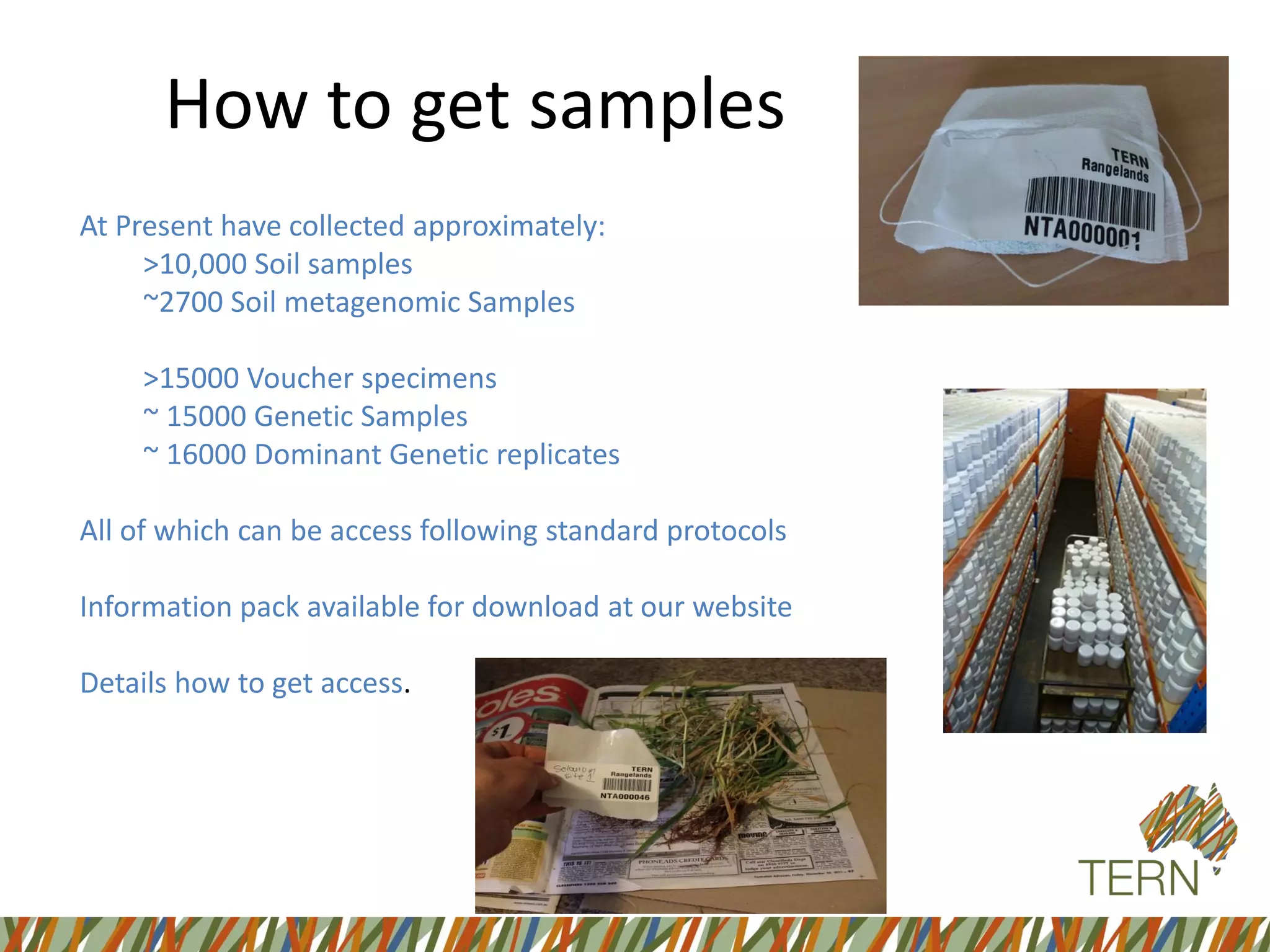 How to get samples
At Present have collected approximately:
>10,000 Soil samples
~2700 Soil metagenomic Samples
>15000 Voucher specimens
~ 15000 Genetic Samples
~ 16000 Dominant Genetic replicates
All of which can be access following standard protocols
Information pack available for download at our website
Details how to get access.
 