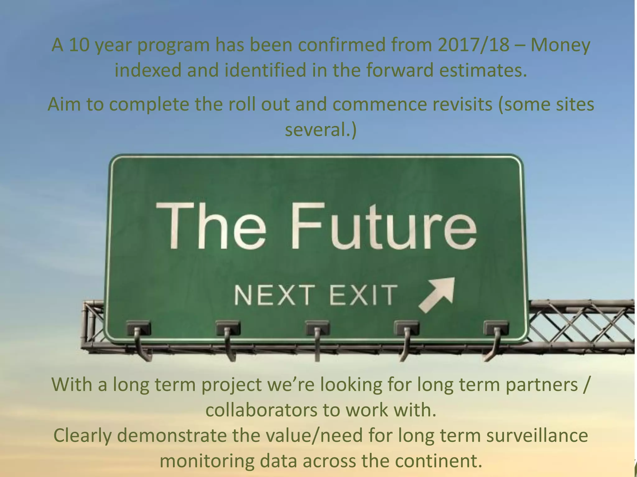 A 10 year program has been confirmed from 2017/18 – Money
indexed and identified in the forward estimates.
Aim to complete the roll out and commence revisits (some sites
several.)
With a long term project we’re looking for long term partners /
collaborators to work with.
Clearly demonstrate the value/need for long term surveillance
monitoring data across the continent.
 