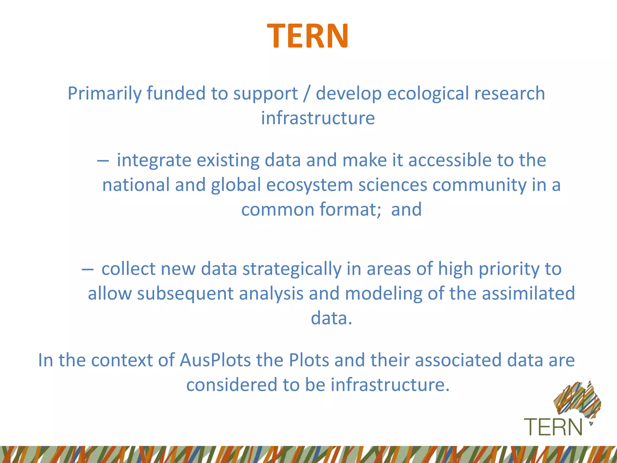 Primarily funded to support / develop ecological research
infrastructure
– integrate existing data and make it accessible to the
national and global ecosystem sciences community in a
common format; and
– collect new data strategically in areas of high priority to
allow subsequent analysis and modeling of the assimilated
data.
In the context of AusPlots the Plots and their associated data are
considered to be infrastructure.
TERN
 