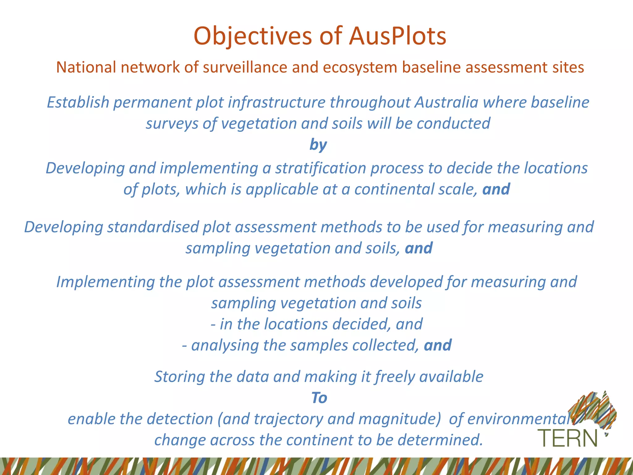 Objectives of AusPlots
National network of surveillance and ecosystem baseline assessment sites
Developing standardised plot assessment methods to be used for measuring and
sampling vegetation and soils, and
Developing and implementing a stratification process to decide the locations
of plots, which is applicable at a continental scale, and
Establish permanent plot infrastructure throughout Australia where baseline
surveys of vegetation and soils will be conducted
by
Implementing the plot assessment methods developed for measuring and
sampling vegetation and soils
- in the locations decided, and
- analysing the samples collected, and
Storing the data and making it freely available
To
enable the detection (and trajectory and magnitude) of environmental
change across the continent to be determined.
 