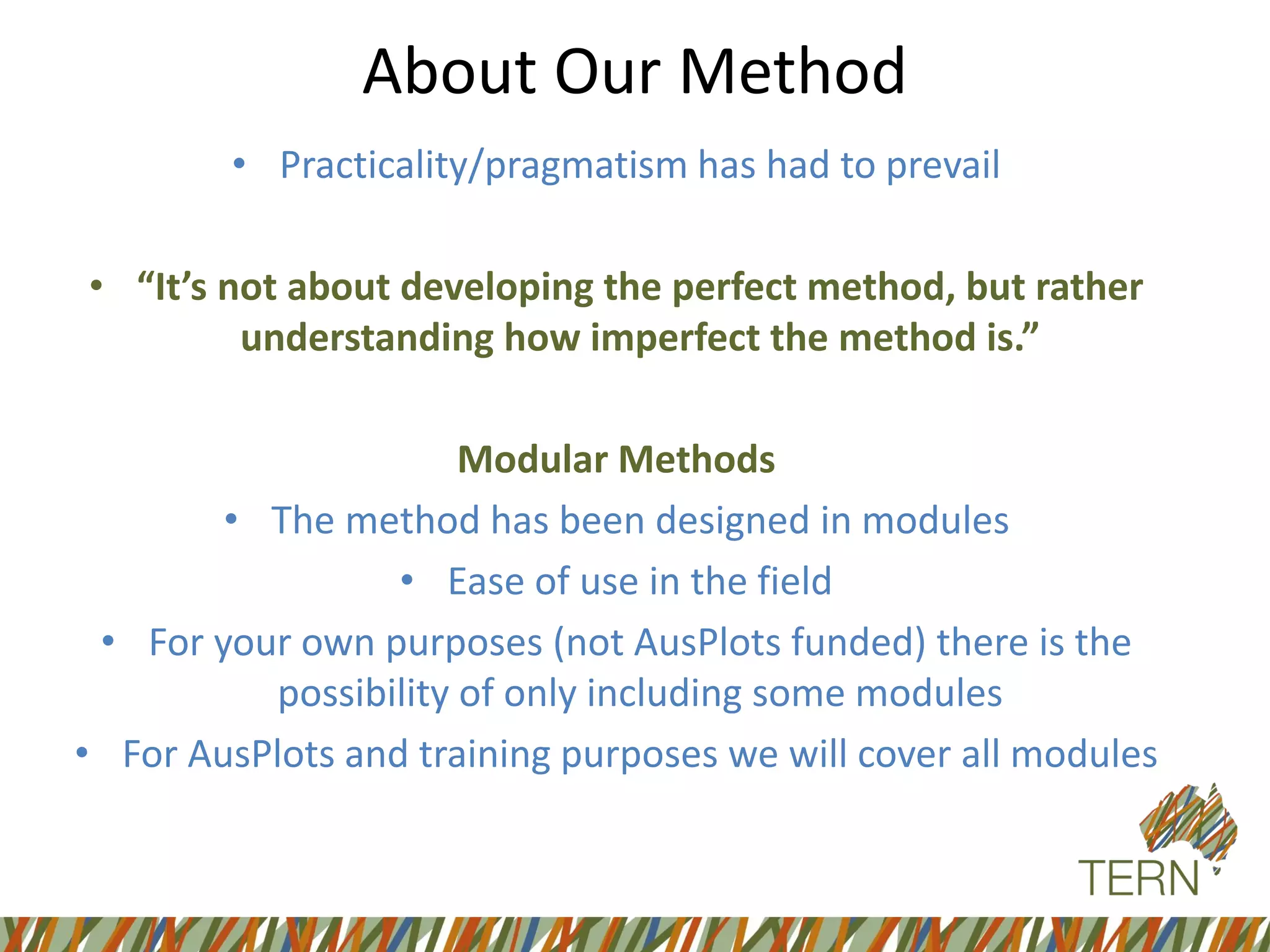 About Our Method
• Practicality/pragmatism has had to prevail
• “It’s not about developing the perfect method, but rather
understanding how imperfect the method is.”
Modular Methods
• The method has been designed in modules
• Ease of use in the field
• For your own purposes (not AusPlots funded) there is the
possibility of only including some modules
• For AusPlots and training purposes we will cover all modules
 