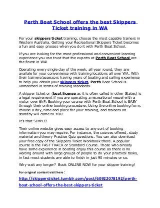 Perth Boat School offers the best Skippers
Ticket training in WA
For your skippers ticket training, choose the most capable trainers in
Western Australia. Getting your Recreational Skippers Ticket becomes
a fun and easy process when you do it with Perth Boat School.
If you are looking for the most professional and convenient learning
experience you can trust that the experts at Perth Boat School are
the finest in WA!
Operating every single day of the week, all year round, they are
availale for your convenience with training locations all over WA. With
their trainers/assessors having years of boating and sailing experience
to help you obtain your skippers ticket, Perth Boat School is
unmatched in terms of training standards.
A skipper ticket or (boat license as it is often called in other States) is
a legal requirement if you are operating a recreational vessel with a
motor over 6hP. Booking your course with Perth Boat School is EASY
through their online booking procedure. Using the online booking form,
choose a day, time and place for your training, and trainers on
standby will come to YOU.
It’s that SIMPLE!
Their online website gives easy access to any sort of booking
information you may require. For instance, the courses offered, study
material and theory Practise Quiz questions. You can also download
your free copy of the Skippers Ticket Workbook there. A popular
course is the FAST TRACK or Standard Course. Those who already
have some experience in boating enjoy this course as there is no
waiting around with large groups of people to do your practical tasks,
in fact most students are able to finish in just 90 minutes or so.
Why wait any longer? Book ONLINE NOW for your skipper training!
For original content visit here:
http://skippersticket.tumblr.com/post/60922078192/perth-
boat-school-offers-the-best-skippers-ticket
 