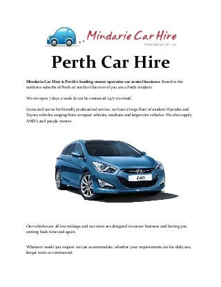 Perth Car Hire
Mindarie Car Hire is Perth's leading owner operator car rental business. Based in the
northern suburbs of Perth or north of the river if you are a Perth resident.
We are open 7 days a week & can be contacted 24/7 via email.
Come and see us for friendly professional service, we have a large fleet of modern Hyundai and
Toyota vehicles ranging from compact vehicles, medium and larger size vehicles. We also supply
AWD's and people movers.
Our vehicles are all low mileage and our rates are designed to secure business and having you
coming back time and again.
Whatever needs you require we can accommodate, whether your requirements are for daily use,
longer term or commercial.
 