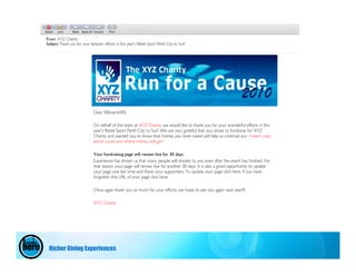 From: XYZ Charity
Subject Thank you for your fantastic efforts in this year’s Rebel Sport Perth City to Surf




                              Dear %%name%%

                              On behalf of the team at XYZ Charity we would like to thank you for your wonderful efforts in this
                              year’s Rebel Sport Perth City to Surf. We are very grateful that you chose to fundraise for XYZ
                              Charity and wanted you to know that money you have raised will help us continue our <insert copy
                              about cause and where money will go>

                              Your fundraising page will remain live for 30 days.
                              Experience has shown us that many people will donate to you even after the event has ﬁnished. For
                              that reason your page will remain live for another 30 days. It is also a good opportunity to update
                              your page one last time and thank your supporters. To update your page click here. If you have
                              forgotten the URL of your page click here.

                              Once again thank you so much for your efforts, we hope to see you again next year!!!!

                              XYZ Charity




 Richer Giving Experiences
 