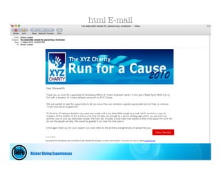 html E-mail




         Dear %%name%%

         Thank you so much for supporting the fundraising efforts of <insert fundraiser name> in this year’s Rebel Sport Perth City to
         Surf with a donation of <insert donation amount> to XYZ Charity.

         We just wanted to take this opportunity to let you know that your donation is greatly appreciated and will help us continue
         <insert text above programme>.

         At the time of making a donation you were also issued with a tax deductible receipt by e-mail, which we know is easy to
         misplace. At the bottom of this e-mail is a link that will take you through to a secure landing page where you can print out
         another copy of your tax deductible receipt. We have also included a small video that explains a little more about the work we
         do and the people we help. We would be grateful if you took the time view it.

         Once again thank you for your support, our work relies on the kindness and generosity of people like you
                                                                                                                       View Receipt




Richer Giving Experiences
 
