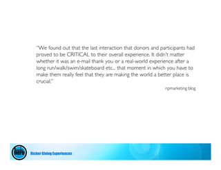 “We found out that the last interaction that donors and participants had
   proved to be CRITICAL to their overall experience. It didn't matter
   whether it was an e-mail thank you or a real-world experience after a
   long run/walk/swim/skateboard etc... that moment in which you have to
   make them really feel that they are making the world a better place is
   crucial.”
                                                             npmarketing blog




Richer Giving Experiences
 
