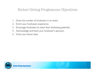 Richer Giving Programme Objectives


1.   Grow the number of fundraisers in an event.
2.   Enrich your fundraisers experience.
3.   Encourage fundraisers to reach their fundraising potential.
4.   Acknowledge and thank your fundraiser’s sponsors.
5.   Grow your donor base.




Richer Giving Experiences
 