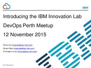 © 2015 IBM Corporation
Introducing the IBM Innovation Lab
DevOps Perth Meetup
12 November 2015
Shaun Lee (shaunlee@au1.ibm.com)
Shawn Male (shawmale@au1.ibm.com)
Christophe Lucas (chrlucas@au1.ibm.com)
 