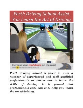 Perth Driving School Assist
You Learn the Art of Driving
Perth driving school is filled in with a
number of experienced and well qualified
professionals so choose one to learn the
skills of driving. It is proved that
professionals only can only help you learn
the art of driving.
 