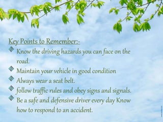 Key Points to Remember:-
Know the driving hazards you can face on the
road.
Maintain your vehicle in good condition
Always wear a seat belt.
follow traffic rules and obey signs and signals.
Be a safe and defensive driver every day Know
how to respond to an accident.
 