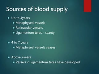 Sources of blood supply
 Up to 4years
 Metaphyseal vessels
 Retinacular vessels
 Ligamentum teres – scanty
 4 to 7 years
 Metaphyseal vessels ceases
 Above 7years
 Vessels in ligamentum teres have developed
 