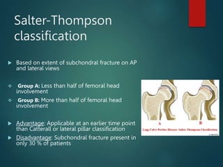 Salter-Thompson
classification
 Based on extent of subchondral fracture on AP
and lateral views
 Group A: Less than half of femoral head
involvement
 Group B: More than half of femoral head
involvement
 Advantage: Applicable at an earlier time point
than Catterall or lateral pillar classification
 Disadvantage: Subchondral fracture present in
only 30 % of patients
 