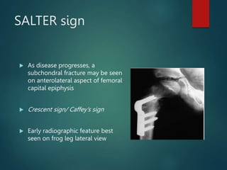 SALTER sign
 As disease progresses, a
subchondral fracture may be seen
on anterolateral aspect of femoral
capital epiphysis
 Crescent sign/ Caffey’s sign
 Early radiographic feature best
seen on frog leg lateral view
 
