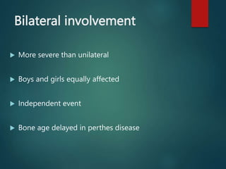 Bilateral involvement
 More severe than unilateral
 Boys and girls equally affected
 Independent event
 Bone age delayed in perthes disease
 