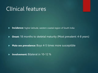 ClInical features
 Incidence: higher latitude, western coastal region of South India
 Onset: 18 months to skeletal maturity (Most prevalent: 4-8 years)
 Male sex prevalence: Boys 4-5 times more susceptible
 Involvement: Bilateral in 10-12 %
 