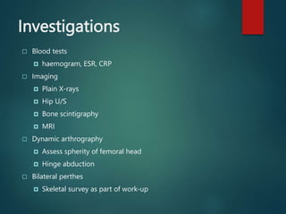 Investigations
 Blood tests
 haemogram, ESR, CRP
 Imaging
 Plain X-rays
 Hip U/S
 Bone scintigraphy
 MRI
 Dynamic arthrography
 Assess spherity of femoral head
 Hinge abduction
 Bilateral perthes
 Skeletal survey as part of work-up
 
