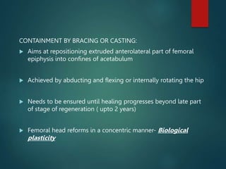 CONTAINMENT BY BRACING OR CASTING:
 Aims at repositioning extruded anterolateral part of femoral
epiphysis into confines of acetabulum
 Achieved by abducting and flexing or internally rotating the hip
 Needs to be ensured until healing progresses beyond late part
of stage of regeneration ( upto 2 years)
 Femoral head reforms in a concentric manner- Biological
plasticity
 