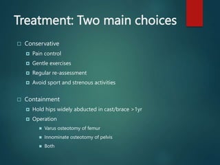 Treatment: Two main choices
 Conservative
 Pain control
 Gentle exercises
 Regular re-assessment
 Avoid sport and strenous activities
 Containment
 Hold hips widely abducted in cast/brace >1yr
 Operation
 Varus osteotomy of femur
 Innominate osteotomy of pelvis
 Both
 