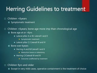 Herring Guidelines to treatment
 Children <6years
 Symptomatic treatment
 Children >6years; bone age more imp than chronological age
 Bone age at or <6yrs
 Lateral pillar A or B/ caterall I and II
 Symptomatic treatment
 Lateral pillar C/ Caterall III and IV
 Bone over 6years
 Herring A and B/Caterall I and II
 Abduction brace or osteotomy
 Herring C/Caterall III and IV
 Outcome unaffected by treatment
 Children 9yrs and older
 Except in very mild cases, operative containment is the treatment of choice
 