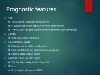 Prognostic features
 Age
 <6yrs; good regardless of treatment
 6-9years; not always satisfactory with containment
 >10yrs; questionable benefit from containment, poor prognosis
 Gender
 Girls have worse prognosis
 Classification grade
 Herrings lateral pillar classification
 Salter and thompson grade B worse prognosis
 Caterral classification grade
 Caterral “head-at-risk” signs
 The five signs carry worse prognosis
 Others
 Body weight, decreased ROM
 