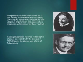 Georg Perthes observed the disorder as “a
self limiting, non inflammatory condition,
affecting the capital femoral epiphysis with
stages of degeneration and regeneration,
leading to restoration of the bone nucleus”
Henning Waldenstrom reported radiographic
changes associated with the disorder in
1909; thought the disease was a form of
Tuberculosis.
 