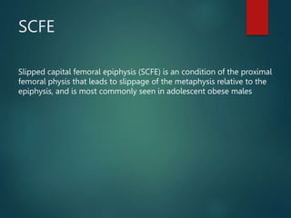 SCFE
Slipped capital femoral epiphysis (SCFE) is an condition of the proximal
femoral physis that leads to slippage of the metaphysis relative to the
epiphysis, and is most commonly seen in adolescent obese males
 