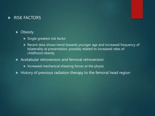  RISK FACTORS
 Obesity
 Single greatest risk factor
 Recent data shows trend towards younger age and increased frequency of
bilaterality at presentation, possibly related to increased rates of
childhood obesity
 Acetabular retroversion and femoral retroversion
 Increased mechanical shearing forces at the physis
 History of previous radiation therapy to the femoral head region
 